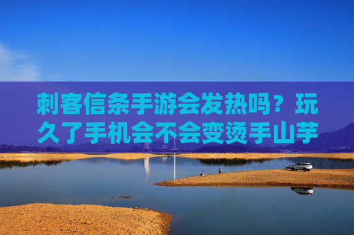 刺客信条手游会发热吗？玩久了手机会不会变烫手山芋？深度解析与应对策略，刺客信条手游玩久了手机会发热吗？深度解析及应对策略