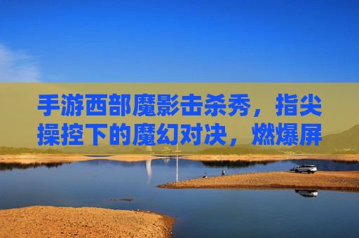 手游西部魔影击杀秀，指尖操控下的魔幻对决，燃爆屏幕的极限操作！手游西部魔影击杀秀，指尖操控下的魔幻对决，燃爆屏幕的极限操作！