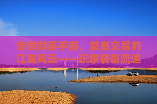 传世群英手游,装备交易的江湖风云——玩家装备流通与价值挖掘的实战指南,传世群英手游,装备交易的江湖风云——玩家装备流通与价值挖掘的实战指南