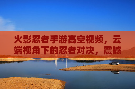 火影忍者手游高空视频，云端视角下的忍者对决，震撼视觉盛宴，火影忍者手游高空视频，云端视角下的忍者对决，震撼视觉盛宴