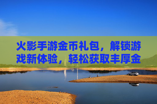 火影手游金币礼包，解锁游戏新体验，轻松获取丰厚金币，火影手游金币礼包，解锁游戏新体验，轻松获取丰厚金币