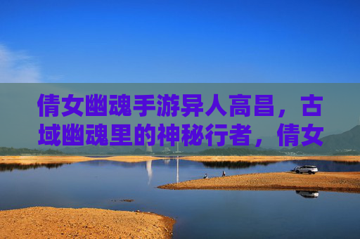 倩女幽魂手游异人高昌，古域幽魂里的神秘行者，倩女幽魂手游异人高昌，古域幽魂里的神秘行者