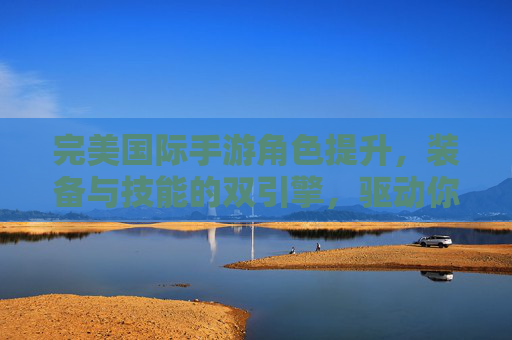 完美国际手游角色提升，装备与技能的双引擎，驱动你从新手到强者的进阶之旅，完美国际手游，装备与技能双引擎，驱动从新手到强者的进阶之旅