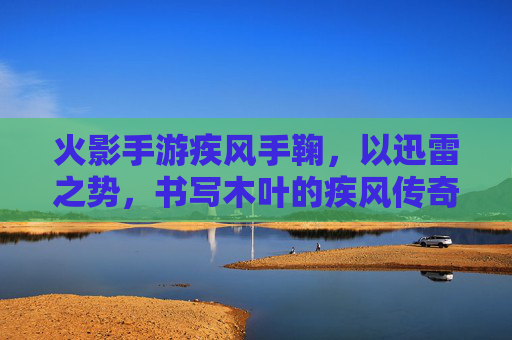 火影手游疾风手鞠,以迅雷之势,书写木叶的疾风传奇,火影手游疾风手鞠,以迅雷之势,书写木叶的疾风传奇