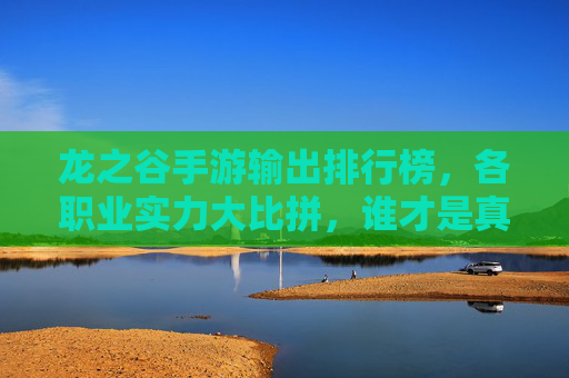 龙之谷手游输出排行榜,各职业实力大比拼,谁才是真正的输出王者?龙之谷手游输出职业排行,各职业输出实力大比拼,谁是真正的输出王者?