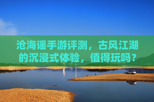 沧海谣手游评测,古风江湖的沉浸式体验,值得玩吗?——沉浸式古风武侠,是否值得你的时光?沧海谣手游评测,沉浸式古风武侠,是否值得你的时光?