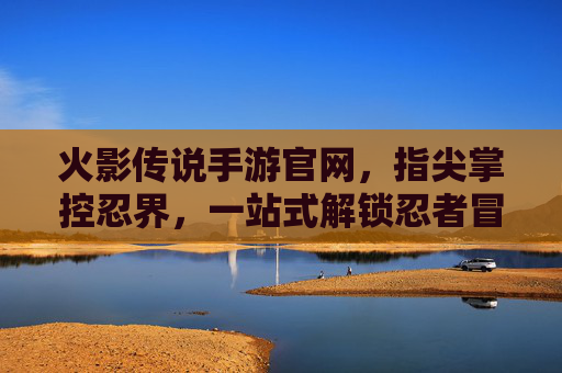 火影传说手游官网,指尖掌控忍界,一站式解锁忍者冒险的权威入口,火影传说手游官网,指尖掌控忍界,一站式解锁忍者冒险的权威入口