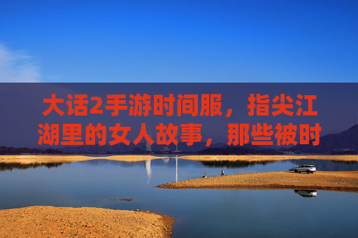 大话2手游时间服,指尖江湖里的女人故事,那些被时光温柔以待的江湖情缘,大话2时间服,指尖江湖里的女人故事,被时光温柔以待的江湖情缘