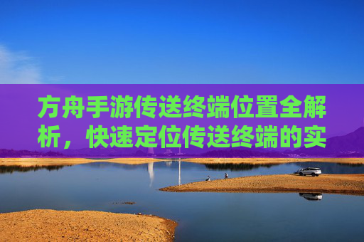 方舟手游传送终端位置全解析,快速定位传送终端的实用攻略,方舟手游传送终端位置全解析,快速定位传送终端的实用攻略