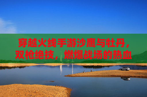 穿越火线手游沙鹰与牡丹,双枪绝技,燃爆战场的热血与技巧