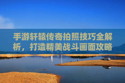 手游轩辕传奇拍照技巧全解析,打造精美战斗画面攻略,手游轩辕传奇拍照技巧全解析,打造精美战斗画面的攻略