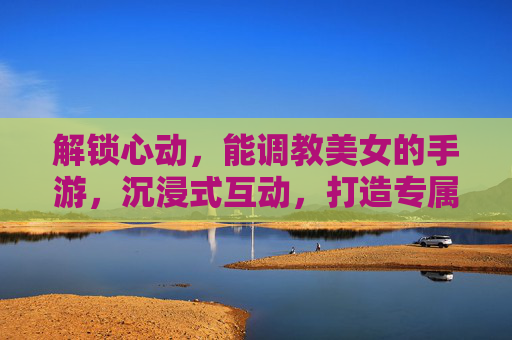 解锁心动，能调教美女的手游，沉浸式互动，打造专属魅力，解锁心动，调教美女手游，沉浸互动打造专属魅力