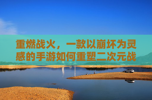 重燃战火,一款以崩坏为灵感的手游如何重塑二次元战斗体验,重燃战火,以崩坏为灵感的手游如何重塑二次元战斗体验