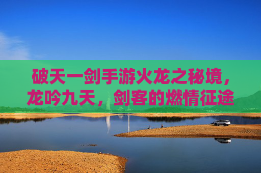 破天一剑手游火龙之秘境,龙吟九天,剑客的燃情征途与试炼挑战,破天一剑火龙之秘境,龙吟九天,剑客燃情征途与试炼挑战
