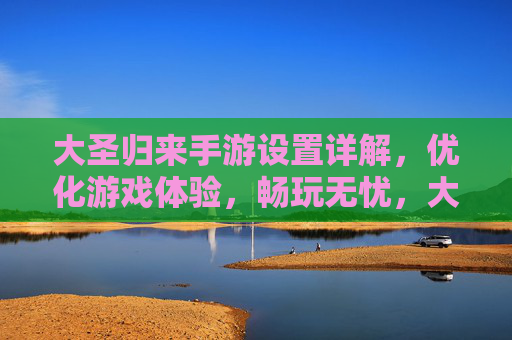 大圣归来手游设置详解，优化游戏体验，畅玩无忧，大圣归来手游设置详解，优化游戏体验，畅玩无忧