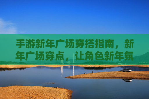 手游新年广场穿搭指南，新年广场穿点，让角色新年氛围感拉满！手游新年广场穿搭指南，新年氛围感穿搭，让角色新年氛围拉满！