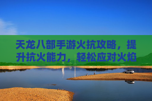 天龙八部手游火抗攻略,提升抗火能力,轻松应对火焰伤害,天龙八部手游火抗攻略,提升抗火能力,轻松应对火焰伤害