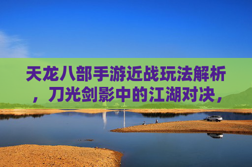 天龙八部手游近战玩法解析，刀光剑影中的江湖对决，天龙八部手游近战玩法解析，刀光剑影中的江湖对决
