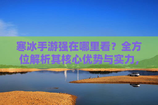 寒冰手游强在哪里看?全方位解析其核心优势与实力,寒冰手游强在哪里看?全方位解析其核心优势与实力