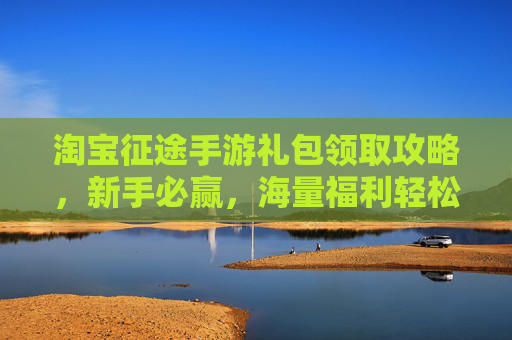 淘宝征途手游礼包领取攻略，新手必赢，海量福利轻松解锁！淘宝征途手游礼包领取攻略，新手必赢，轻松解锁海量福利