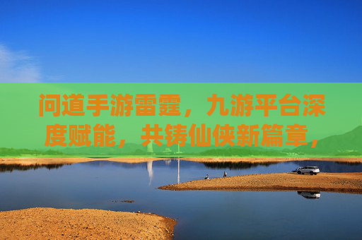 问道手游雷霆,九游平台深度赋能,共铸仙侠新篇章,问道手游雷霆,九游平台深度赋能,共铸仙侠新篇章