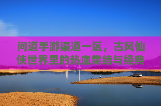 问道手游渠道一区，古风仙侠世界里的热血集结与经典续写，问道手游渠道一区，古风仙侠世界里的热血集结与经典续写