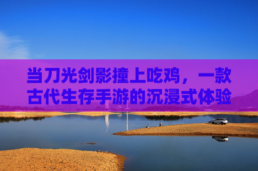 当刀光剑影撞上吃鸡，一款古代生存手游的沉浸式体验，当刀光剑影撞上吃鸡，一款古代生存手游的沉浸式体验