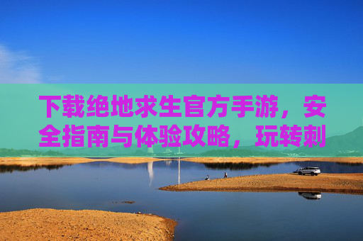 下载绝地求生官方手游,安全指南与体验攻略,玩转刺激战场新篇章,下载绝地求生官方手游,安全指南与体验攻略,玩转刺激战场新篇章