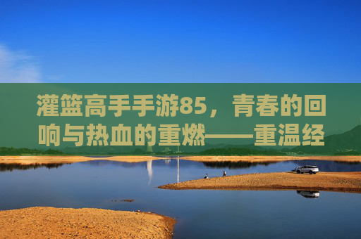 灌篮高手手游85，青春的回响与热血的重燃——重温经典，再战巅峰，灌篮高手手游85，青春的回响与热血的重燃——重温经典，再战巅峰