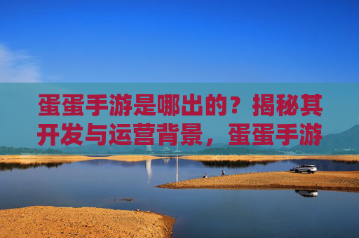 蛋蛋手游是哪出的?揭秘其开发与运营背景,蛋蛋手游的开发与运营背景揭秘,它由谁打造?