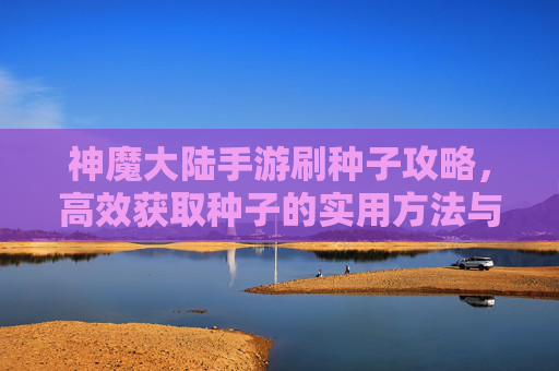 神魔大陆手游刷种子攻略，高效获取种子的实用方法与技巧，神魔大陆手游刷种子攻略，高效获取种子的实用方法与技巧