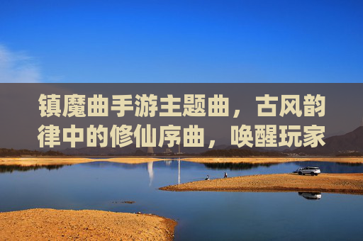 镇魔曲手游主题曲，古风韵律中的修仙序曲，唤醒玩家心中的仙侠梦，镇魔曲手游主题曲，古风修仙序曲，唤醒玩家仙侠梦