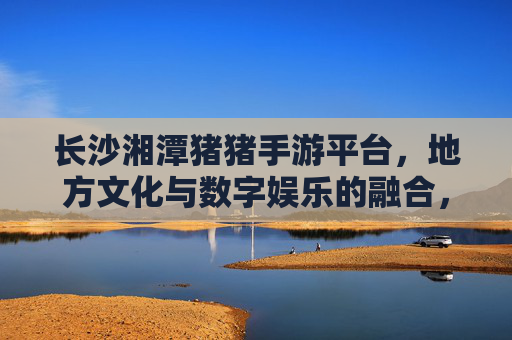 长沙湘潭猪猪手游平台,地方文化与数字娱乐的融合,为本地玩家打造专属数字乐园,长沙湘潭猪猪手游平台,地方文化与数字娱乐融合,为本地玩家打造专属数字乐园