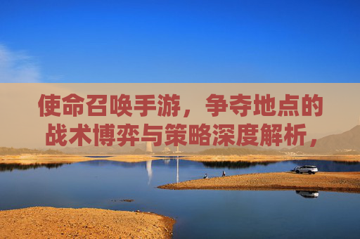 使命召唤手游，争夺地点的战术博弈与策略深度解析，使命召唤手游，争夺地点的战术博弈与策略深度解析