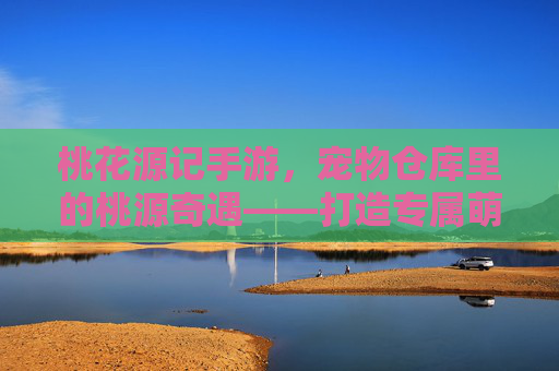 桃花源记手游，宠物仓库里的桃源奇遇——打造专属萌宠乐园，桃花源记手游，宠物仓库里的桃源奇遇——打造专属萌宠乐园