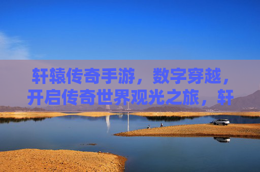 轩辕传奇手游，数字穿越，开启传奇世界观光之旅，轩辕传奇手游，数字穿越，开启传奇世界观光之旅