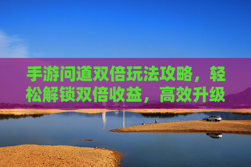 手游问道双倍玩法攻略,轻松解锁双倍收益,高效升级赚经验,手游问道双倍玩法攻略,轻松解锁双倍收益,高效升级赚经验