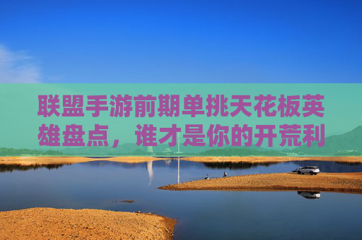 联盟手游前期单挑天花板英雄盘点，谁才是你的开荒利器？联盟手游前期单挑天花板英雄盘点，谁才是你的开荒利器？