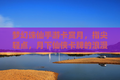 梦幻诛仙手游卡赏月,指尖轻点,月下仙侠卡牌的浪漫诗篇,梦幻诛仙手游卡赏月,指尖轻点,月下仙侠卡牌的浪漫诗篇