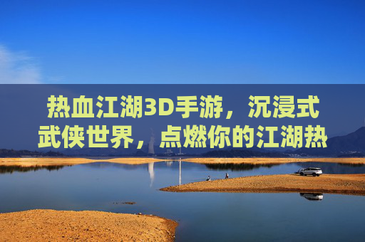 热血江湖3D手游,沉浸式武侠世界,点燃你的江湖热血,热血江湖3D,沉浸式武侠世界,点燃你的江湖热血