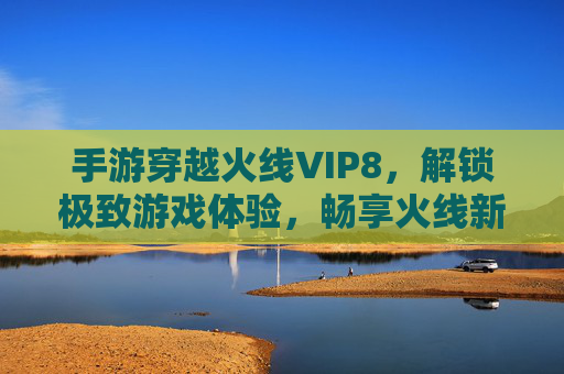 手游穿越火线VIP8,解锁极致游戏体验,畅享火线新纪元,手游穿越火线VIP8解锁,极致游戏体验新纪元