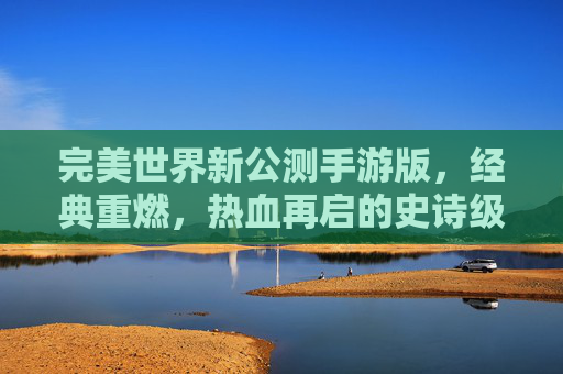 完美世界新公测手游版,经典重燃,热血再启的史诗级体验