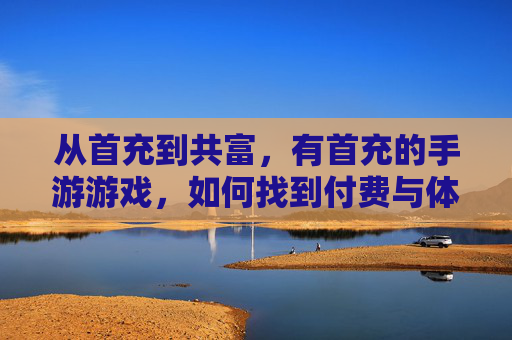 从首充到共富,有首充的手游游戏,如何找到付费与体验的平衡点?从首充到共富,有首充手游的付费与体验平衡点如何把握?