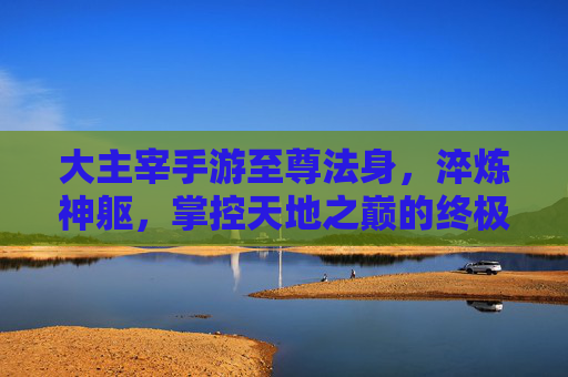 大主宰手游至尊法身,淬炼神躯,掌控天地之巅的终极力量,大主宰手游至尊法身,淬炼神躯,掌控天地之巅的终极力量