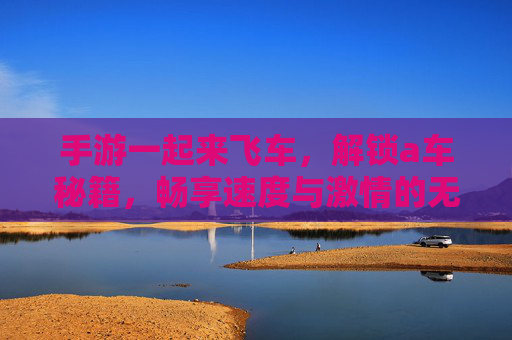 手游一起来飞车,解锁a车秘籍,畅享速度与激情的无限可能,一起来飞车解锁A车秘籍,畅享速度与激情的无限可能
