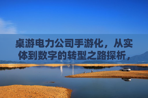 桌游电力公司手游化,从实体到数字的转型之路探析,桌游电力公司手游化,从实体到数字的转型路径探析