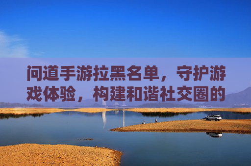 问道手游拉黑名单,守护游戏体验,构建和谐社交圈的实用工具,问道手游拉黑名单,守护游戏体验,构建和谐社交圈的实用工具