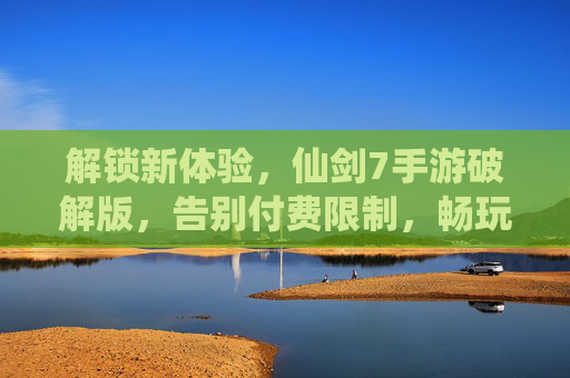 解锁新体验,仙剑7手游破解版,告别付费限制,畅玩经典续作,仙剑7手游破解版,解锁新体验,告别付费限制畅玩经典续作