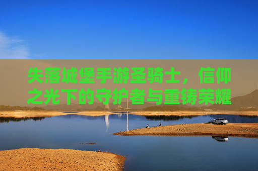 失落城堡手游圣骑士,信仰之光下的守护者与重铸荣耀的征途,失落城堡手游圣骑士,信仰之光下的守护者与荣耀重铸的征途