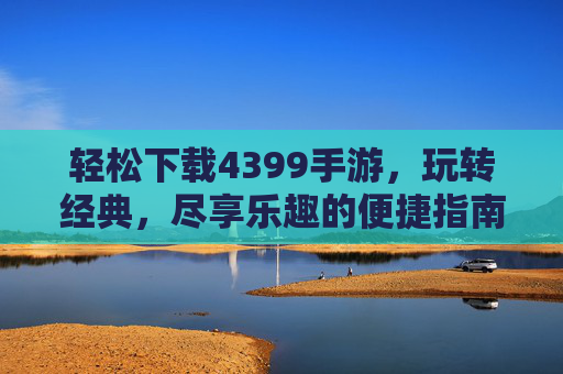 轻松下载4399手游，玩转经典，尽享乐趣的便捷指南，轻松下载4399手游，玩转经典，尽享乐趣的便捷指南
